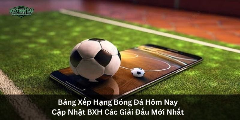 Bảng Xếp Hạng Bóng Đá Hôm Nay | Cập Nhật BXH Các Giải Đấu Mới Nhất